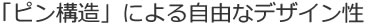 「ピン構造」による自由なデザイン性